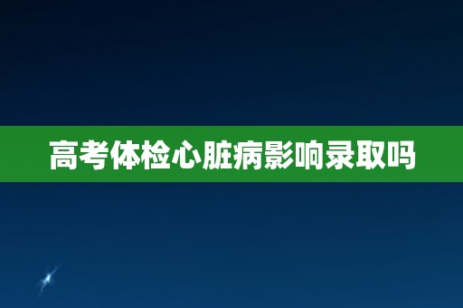 高考体检心脏病影响录取吗