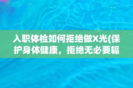 入职体检如何拒绝做X光(保护身体健康，拒绝无必要辐射检查)