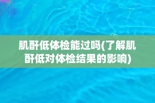 肌酐低体检能过吗(了解肌酐低对体检结果的影响)