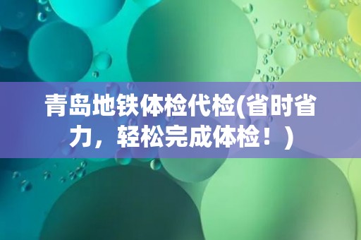 青岛地铁体检代检(省时省力，轻松完成体检！)
