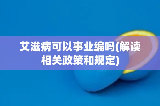 艾滋病可以事业编吗(解读相关政策和规定)