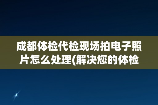 成都体检代检现场拍电子照片怎么处理(解决您的体检代检照片上传问题)