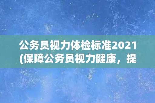 公务员视力体检标准2021(保障公务员视力健康，提高工作效率)