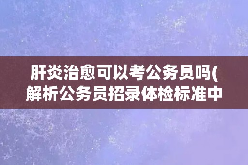 肝炎治愈可以考公务员吗(解析公务员招录体检标准中的肝功能指标)