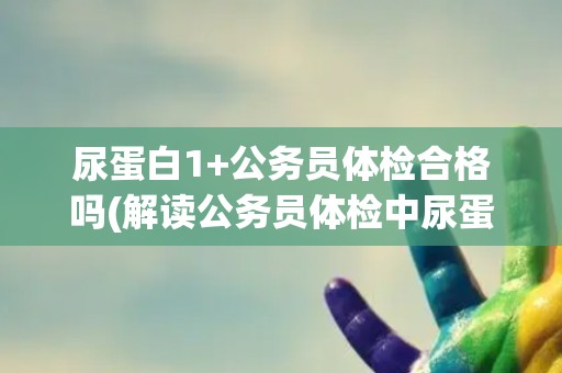尿蛋白1+公务员体检合格吗(解读公务员体检中尿蛋白1+的标准和要求)