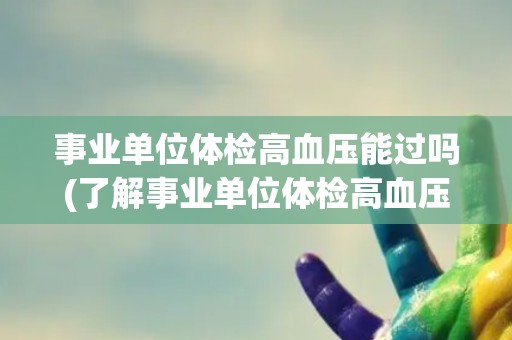 事业单位体检高血压能过吗(了解事业单位体检高血压合格标准及注意事项)