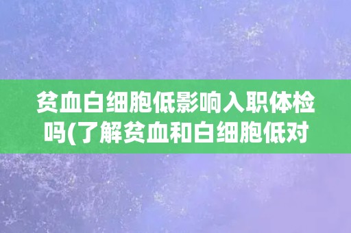 贫血白细胞低影响入职体检吗(了解贫血和白细胞低对入职体检的影响)