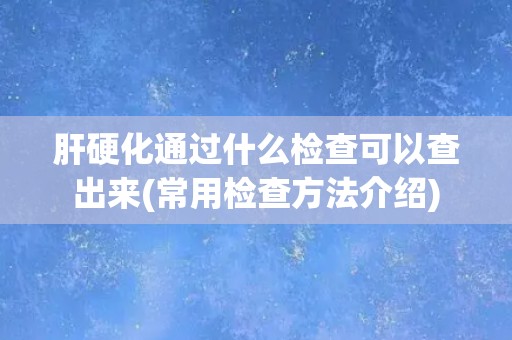 肝硬化通过什么检查可以查出来(常用检查方法介绍)