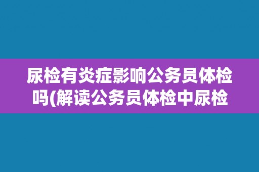 尿检有炎症影响公务员体检吗(解读公务员体检中尿检炎症的影响及处理方法)