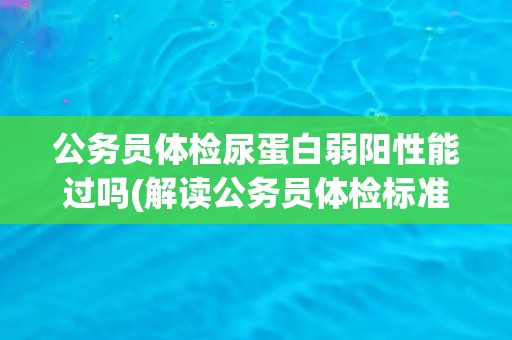 公务员体检尿蛋白弱阳性能过吗(解读公务员体检标准及尿蛋白弱阳性的影响)