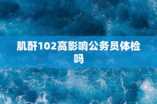 肌酐102高影响公务员体检吗