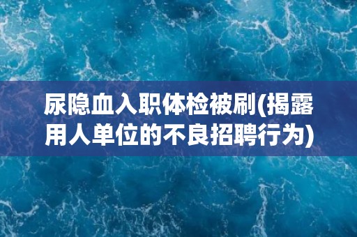 尿隐血入职体检被刷(揭露用人单位的不良招聘行为)