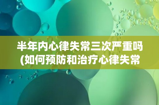 半年内心律失常三次严重吗(如何预防和治疗心律失常？)