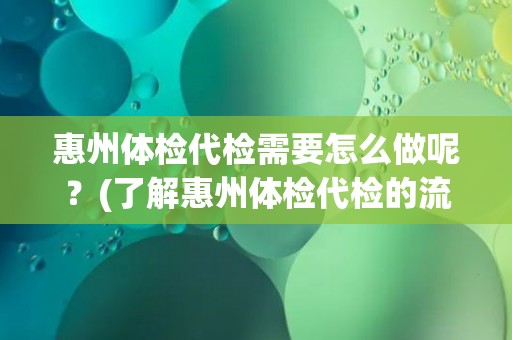 惠州体检代检需要怎么做呢？(了解惠州体检代检的流程和注意事项)