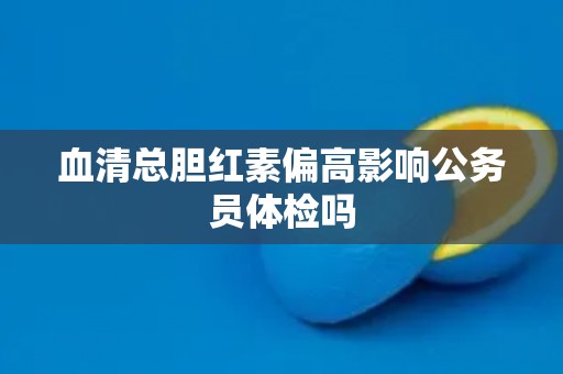 血清总胆红素偏高影响公务员体检吗