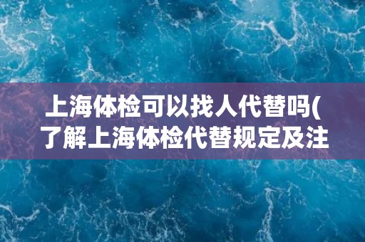 上海体检可以找人代替吗(了解上海体检代替规定及注意事项)