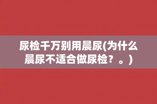 尿检千万别用晨尿(为什么晨尿不适合做尿检？。)