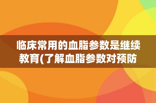 临床常用的血脂参数是继续教育(了解血脂参数对预防心血管疾病的重要性)