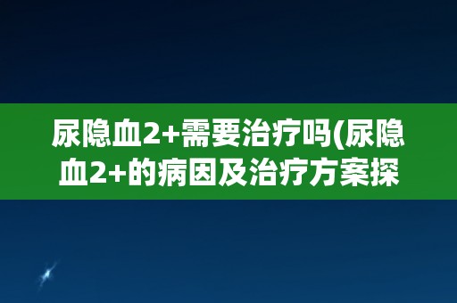 尿隐血2+需要治疗吗(尿隐血2+的病因及治疗方案探讨)