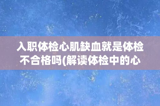 入职体检心肌缺血就是体检不合格吗(解读体检中的心肌缺血指标及其意义)