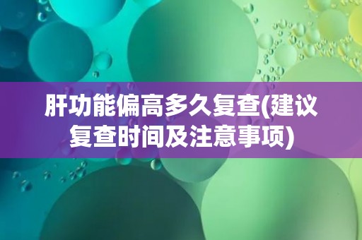 肝功能偏高多久复查(建议复查时间及注意事项)
