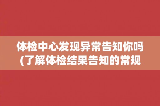体检中心发现异常告知你吗(了解体检结果告知的常规操作流程)