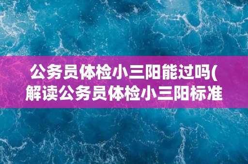 公务员体检小三阳能过吗(解读公务员体检小三阳标准及通过率) 公务员体检小三阳能过吗(解读公务员体检小三阳标准及通过率)
