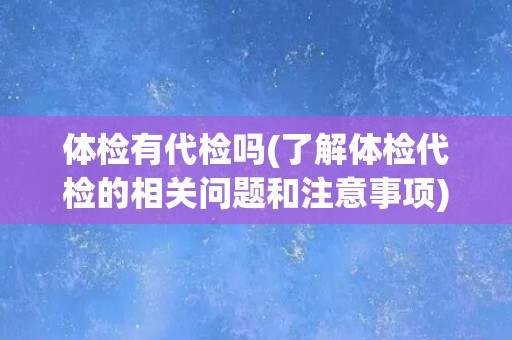 体检有代检吗(了解体检代检的相关问题和注意事项) 体检有代检吗(了解体检代检的相关问题和注意事项)