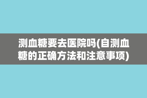 测血糖要去医院吗(自测血糖的正确方法和注意事项)