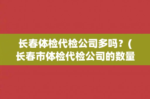 长春体检代检公司多吗？(长春市体检代检公司的数量及市场现状)