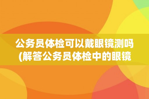 公务员体检可以戴眼镜测吗(解答公务员体检中的眼镜问题)