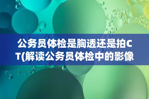 公务员体检是胸透还是拍CT(解读公务员体检中的影像检查方式)