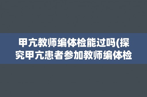甲亢教师编体检能过吗(探究甲亢患者参加教师编体检的难点和应对策略)