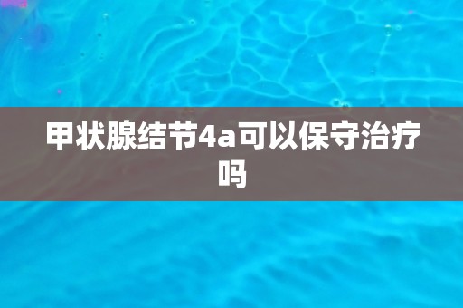 甲状腺结节4a可以保守治疗吗
