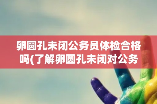 卵圆孔未闭公务员体检合格吗(了解卵圆孔未闭对公务员体检的影响)