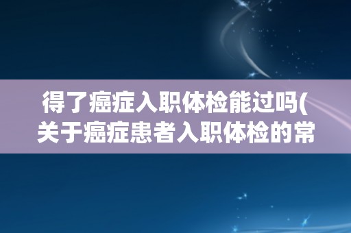 得了癌症入职体检能过吗(关于癌症患者入职体检的常见问题解答)