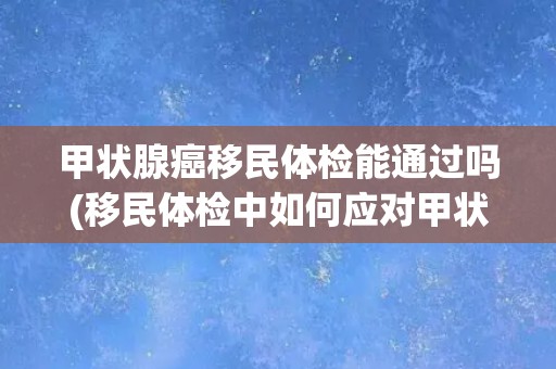 甲状腺癌移民体检能通过吗(移民体检中如何应对甲状腺癌检查？)