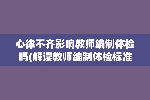 心律不齐影响教师编制体检吗(解读教师编制体检标准及相关政策规定)