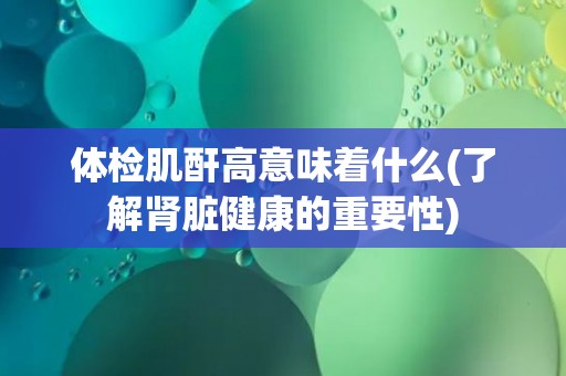 体检肌酐高意味着什么(了解肾脏健康的重要性)