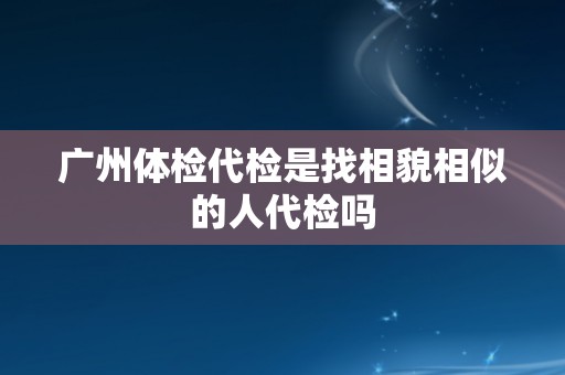 广州体检代检是找相貌相似的人代检吗