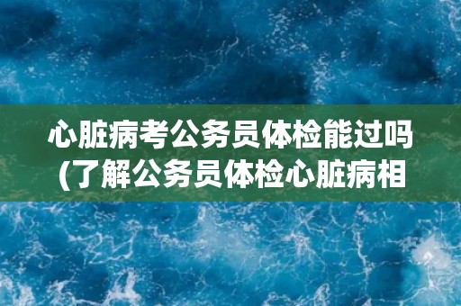心脏病考公务员体检能过吗(了解公务员体检心脏病相关要求和注意事项)