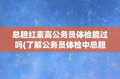 总胆红素高公务员体检能过吗(了解公务员体检中总胆红素的标准和影响因素)