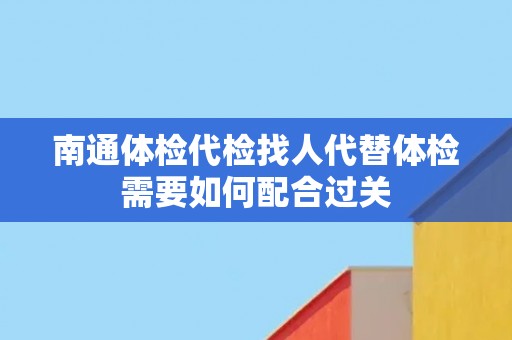 南通体检代检找人代替体检需要如何配合过关 南通体检代检找人代替体检需要如何配合过关