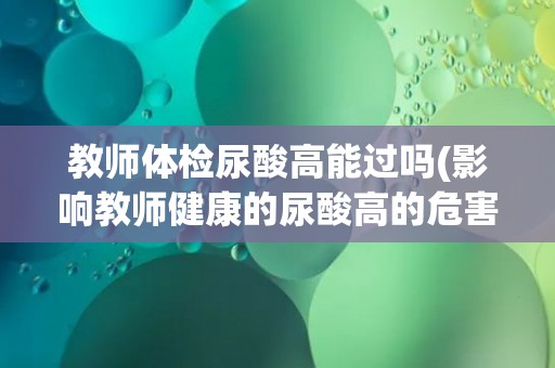 教师体检尿酸高能过吗(影响教师健康的尿酸高的危害与应对措施)