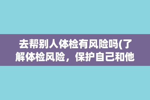 去帮别人体检有风险吗(了解体检风险，保护自己和他人的健康)