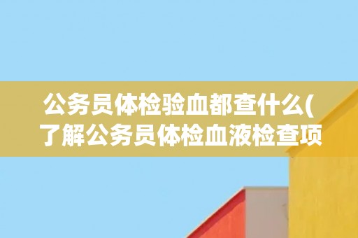 公务员体检验血都查什么(了解公务员体检血液检查项目及其意义) 公务员体检验血都查什么(了解公务员体检血液检查项目及其意义)