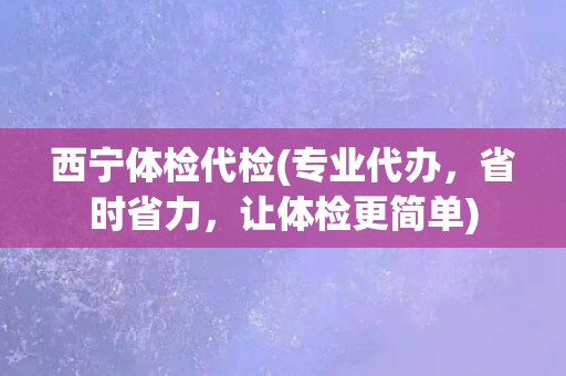 西宁体检代检(专业代办，省时省力，让体检更简单)