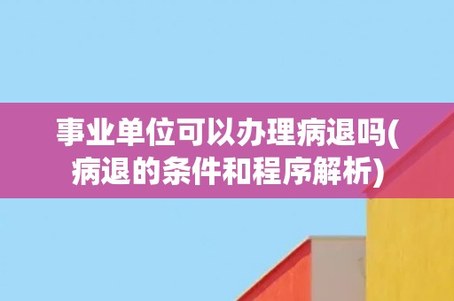 事业单位可以办理病退吗(病退的条件和程序解析)