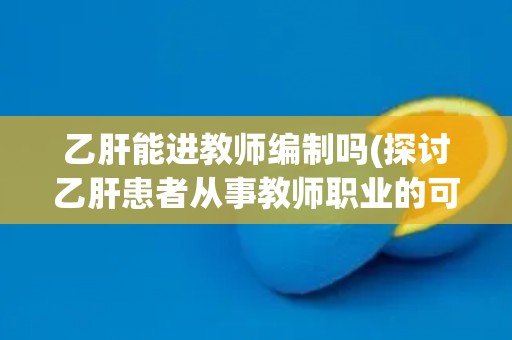 乙肝能进教师编制吗(探讨乙肝患者从事教师职业的可能性与限制)