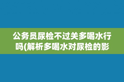 公务员尿检不过关多喝水行吗(解析多喝水对尿检的影响)